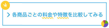 > 各商品ごとの料金や特徴を比較してみる